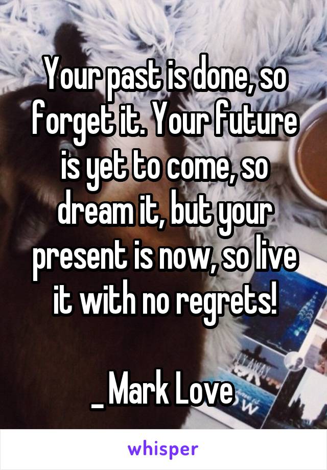 Your past is done, so forget it. Your future is yet to come, so dream it, but your present is now, so live it with no regrets!

_ Mark Love 