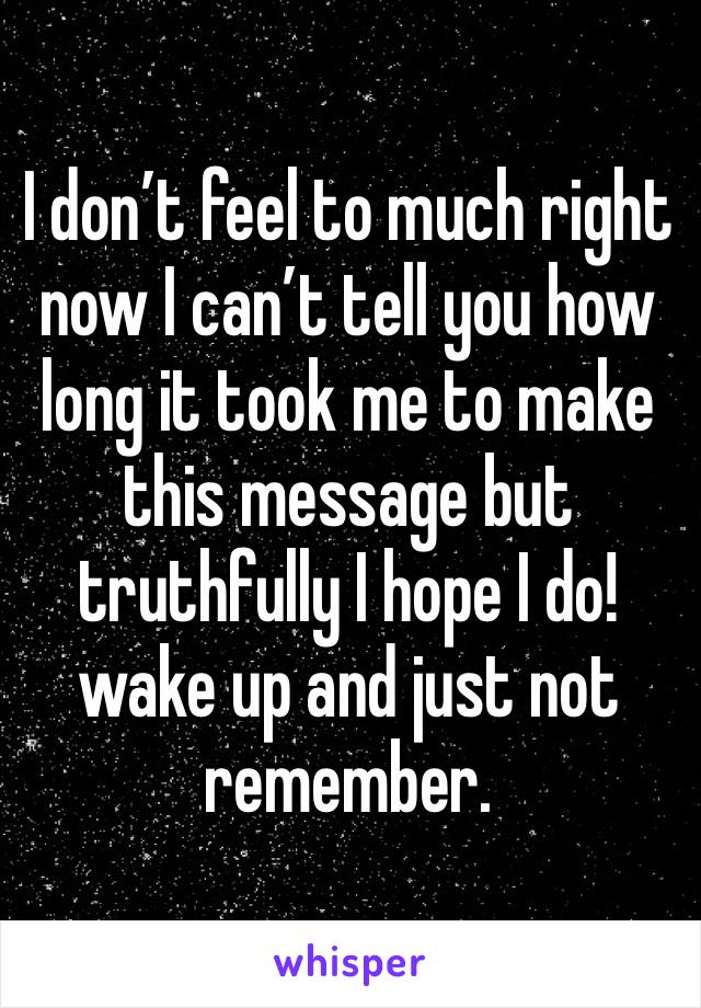I don’t feel to much right now I can’t tell you how long it took me to make this message but truthfully I hope I do!wake up and just not remember.