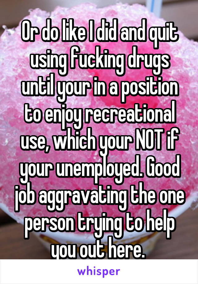 Or do like I did and quit using fucking drugs until your in a position to enjoy recreational use, which your NOT if your unemployed. Good job aggravating the one person trying to help you out here. 