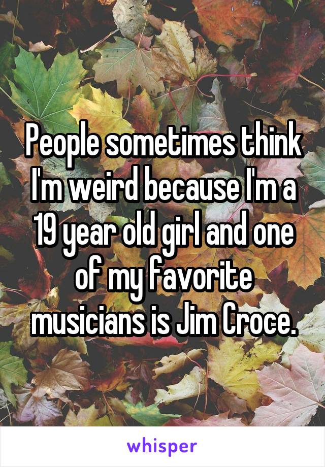 People sometimes think I'm weird because I'm a 19 year old girl and one of my favorite musicians is Jim Croce.