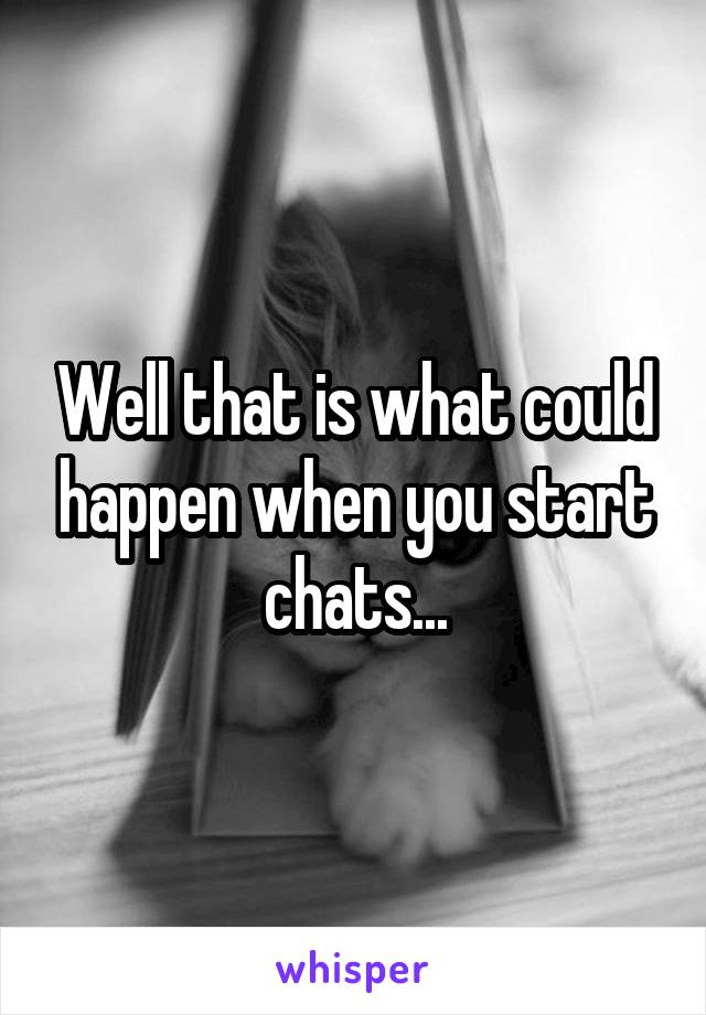 Well that is what could happen when you start chats...