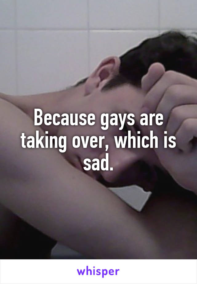 Because gays are taking over, which is sad.