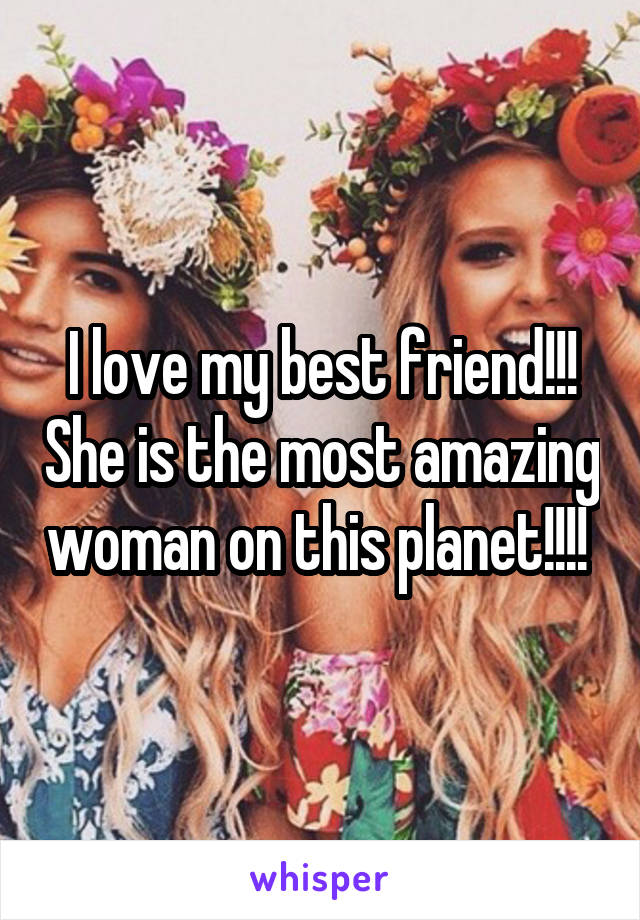 I love my best friend!!! She is the most amazing woman on this planet!!!! 
