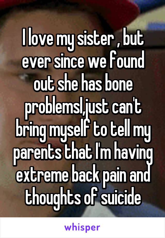 I love my sister , but ever since we found out she has bone problemsI,just can't bring myself to tell my parents that I'm having extreme back pain and thoughts of suicide