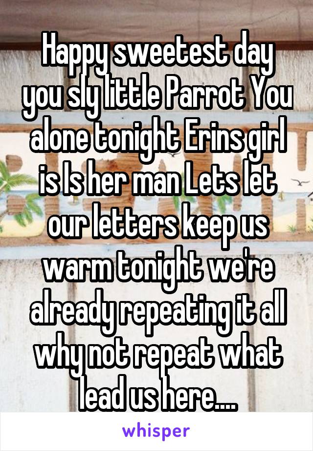 Happy sweetest day you sly little Parrot You alone tonight Erins girl is Is her man Lets let our letters keep us warm tonight we're already repeating it all why not repeat what lead us here....