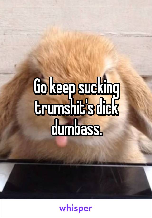 Go keep sucking trumshit's dick dumbass.