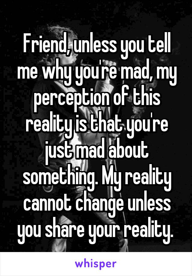 Friend, unless you tell me why you're mad, my perception of this reality is that you're just mad about something. My reality cannot change unless you share your reality. 
