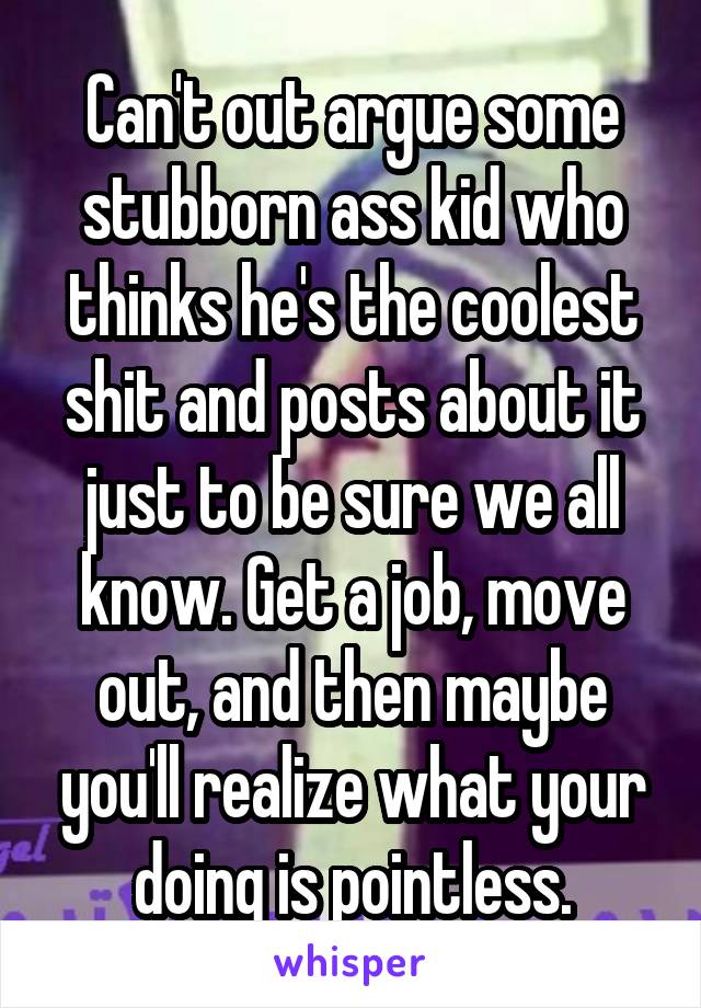 Can't out argue some stubborn ass kid who thinks he's the coolest shit and posts about it just to be sure we all know. Get a job, move out, and then maybe you'll realize what your doing is pointless.