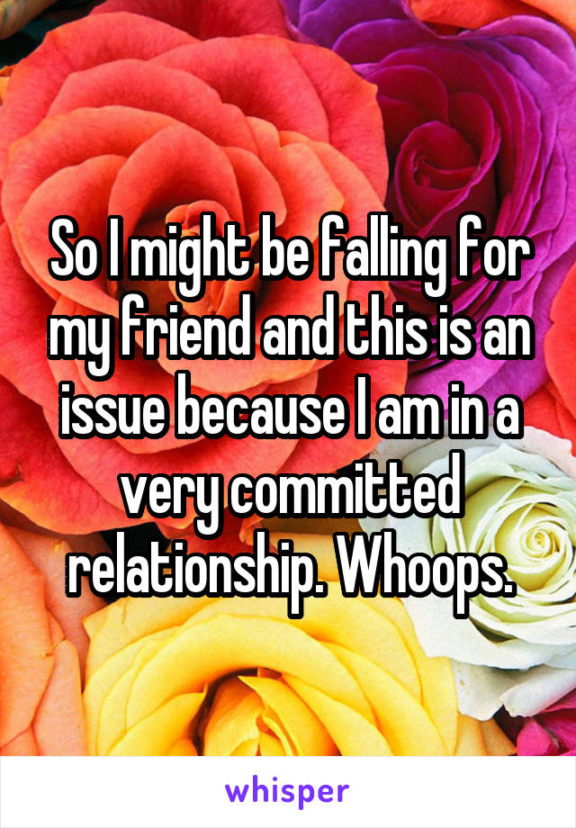 So I might be falling for my friend and this is an issue because I am in a very committed relationship. Whoops.