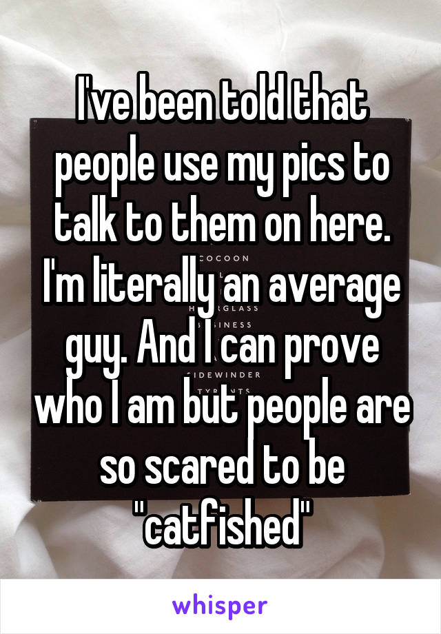 I've been told that people use my pics to talk to them on here. I'm literally an average guy. And I can prove who I am but people are so scared to be "catfished"