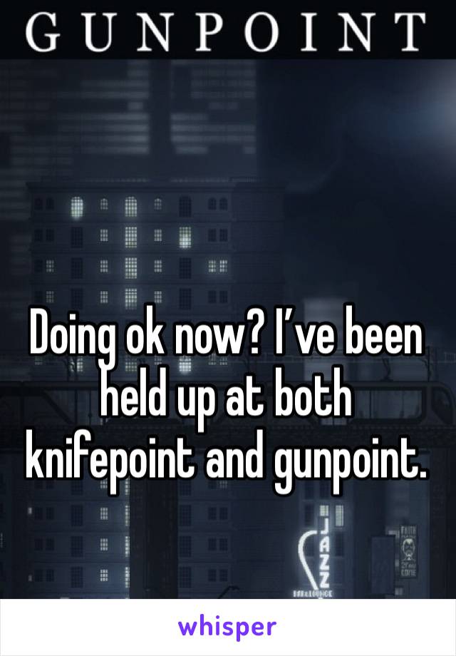 Doing ok now? I’ve been held up at both knifepoint and gunpoint. 