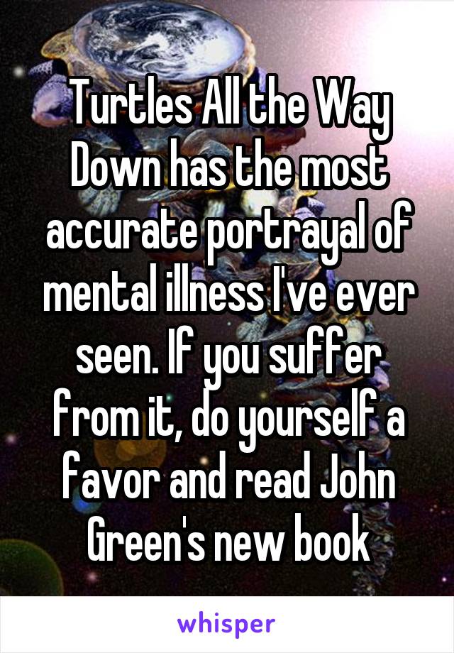 Turtles All the Way Down has the most accurate portrayal of mental illness I've ever seen. If you suffer from it, do yourself a favor and read John Green's new book