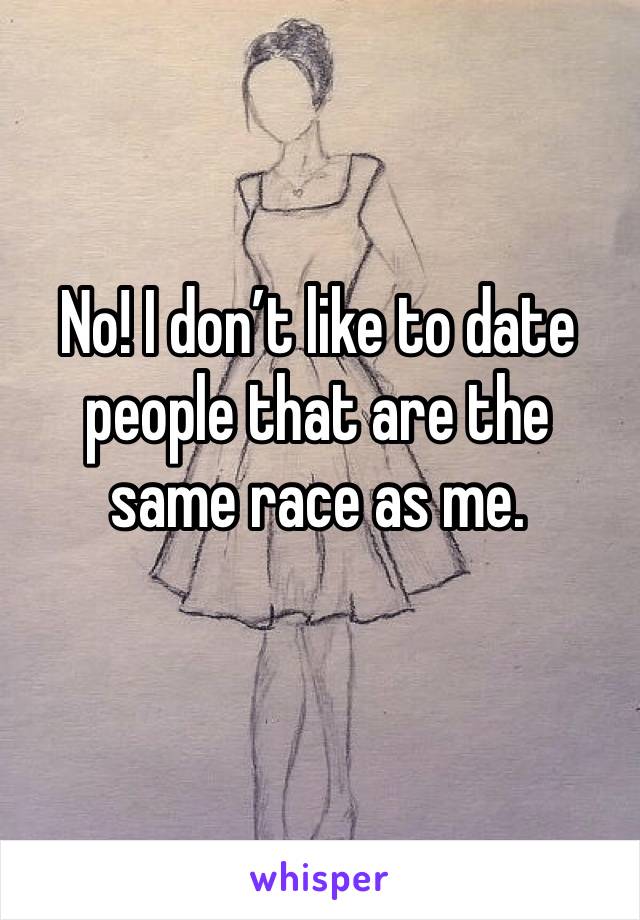 No! I don’t like to date people that are the same race as me. 