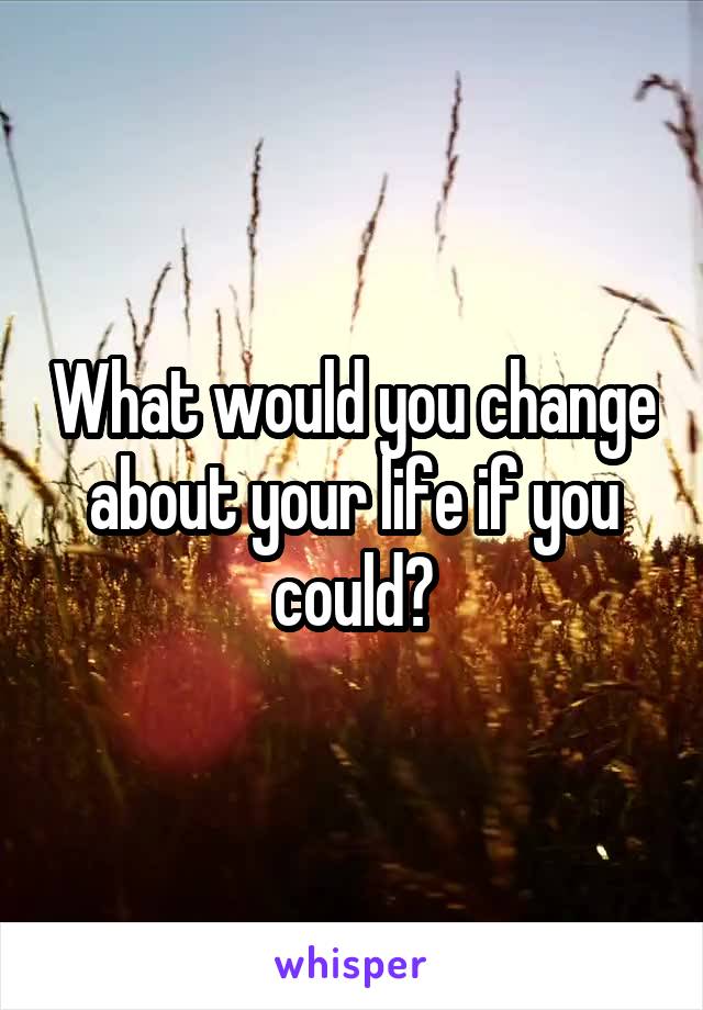 What would you change about your life if you could?