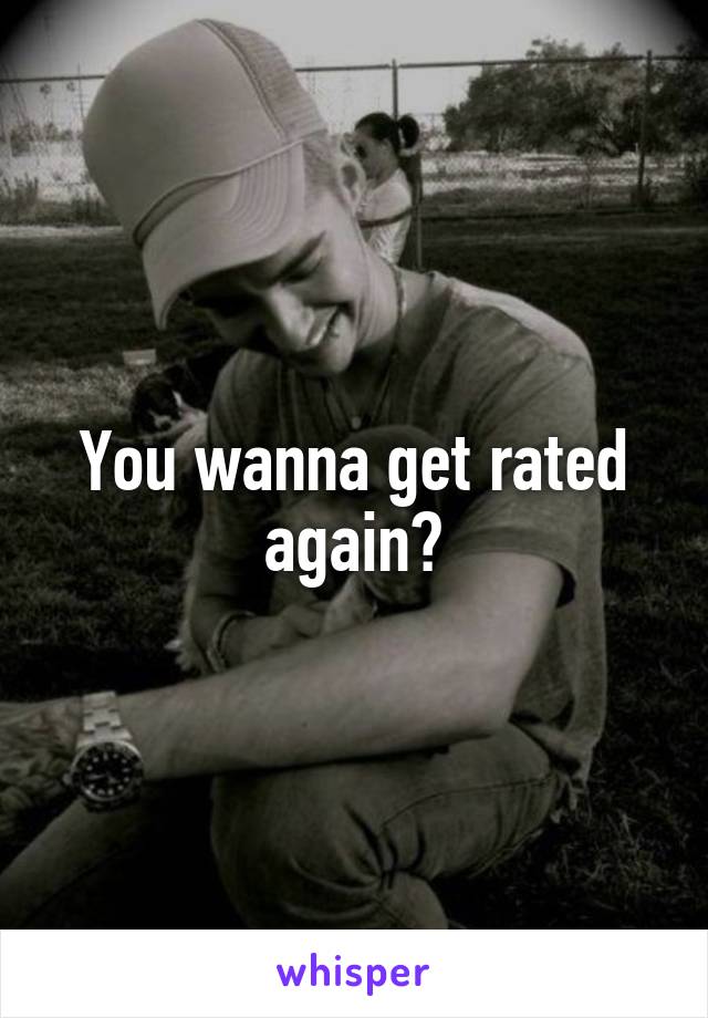 You wanna get rated again?