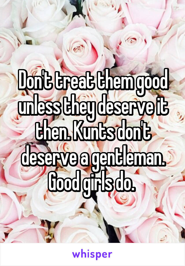 Don't treat them good unless they deserve it then. Kunts don't deserve a gentleman. Good girls do. 