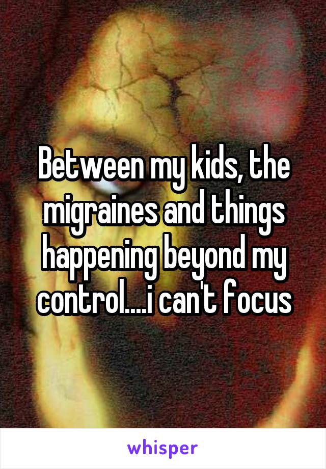 Between my kids, the migraines and things happening beyond my control....i can't focus