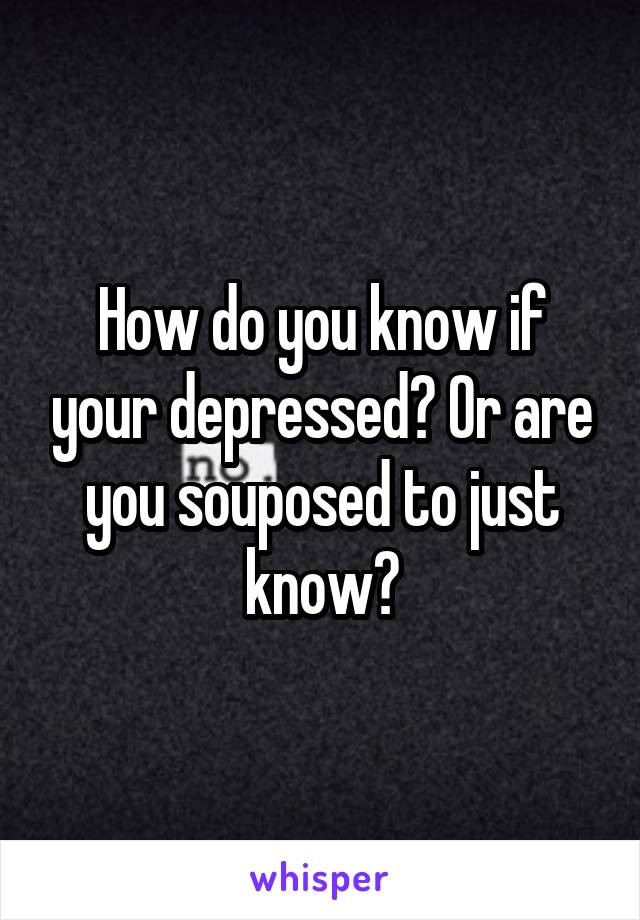 How do you know if your depressed? Or are you souposed to just know?