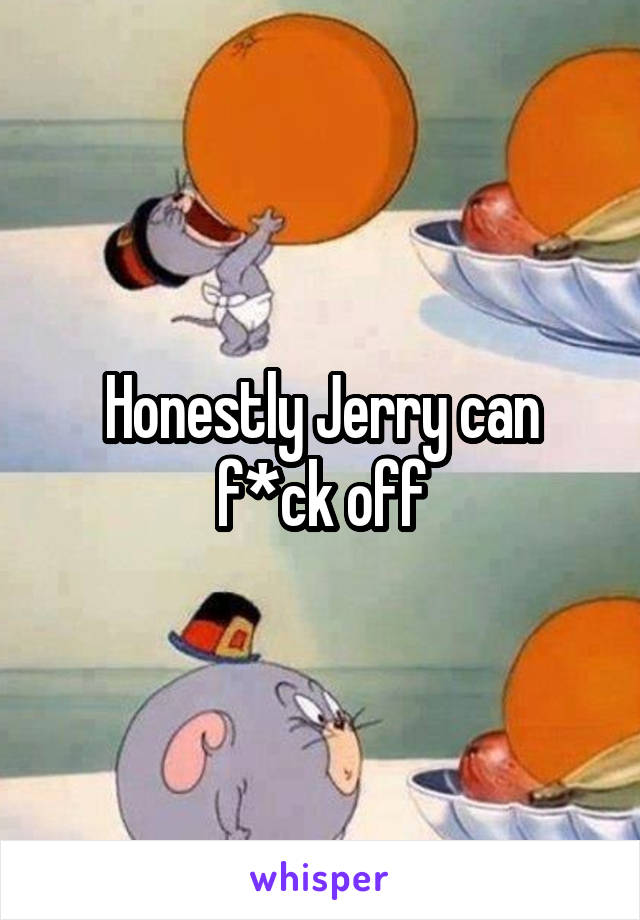 Honestly Jerry can f*ck off