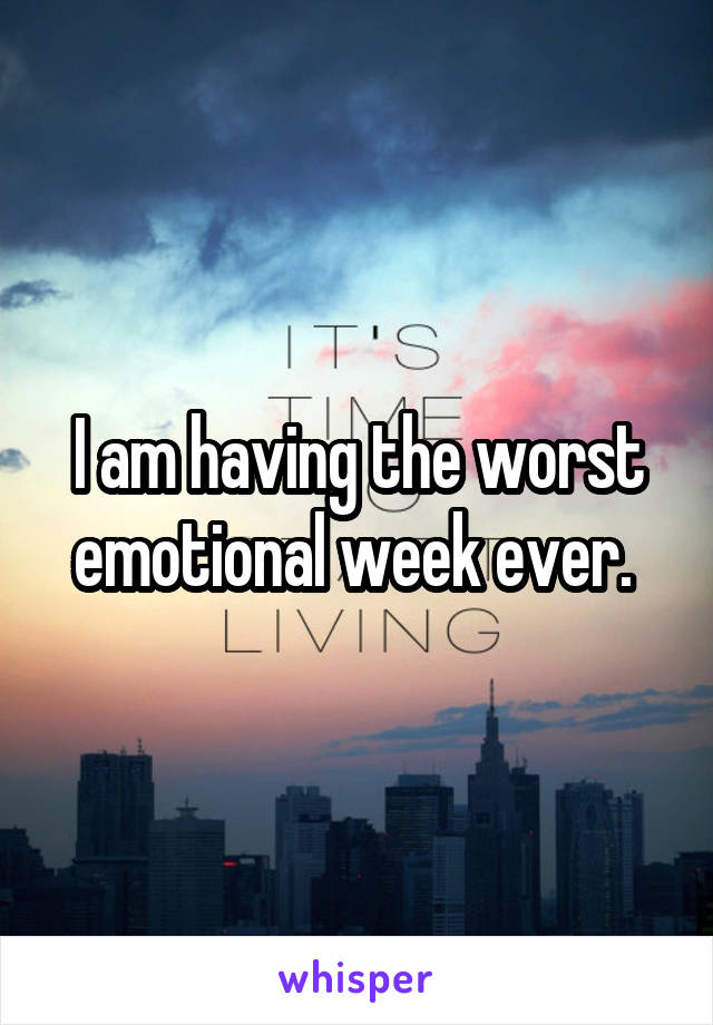 I am having the worst emotional week ever. 