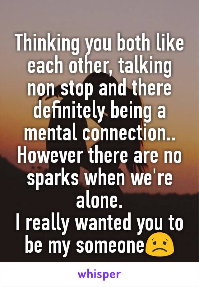 Thinking you both like each other, talking non stop and there definitely being a mental connection..
However there are no sparks when we're alone.
I really wanted you to be my someone😟