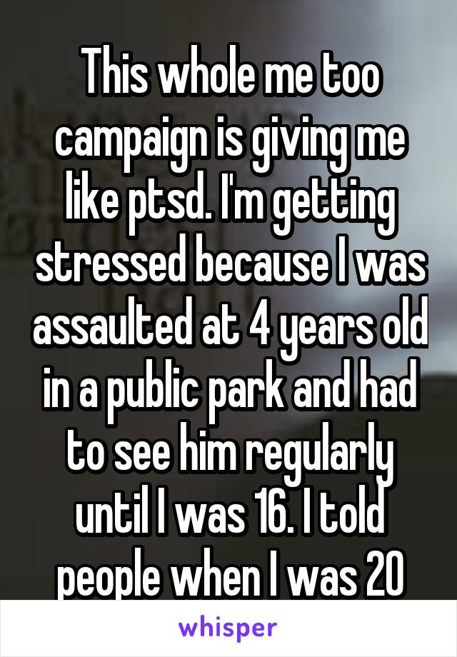 This whole me too campaign is giving me like ptsd. I'm getting stressed because I was assaulted at 4 years old in a public park and had to see him regularly until I was 16. I told people when I was 20