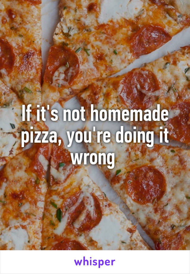 If it's not homemade pizza, you're doing it wrong 
