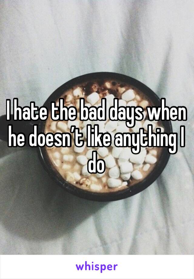 I hate the bad days when he doesn’t like anything I do 