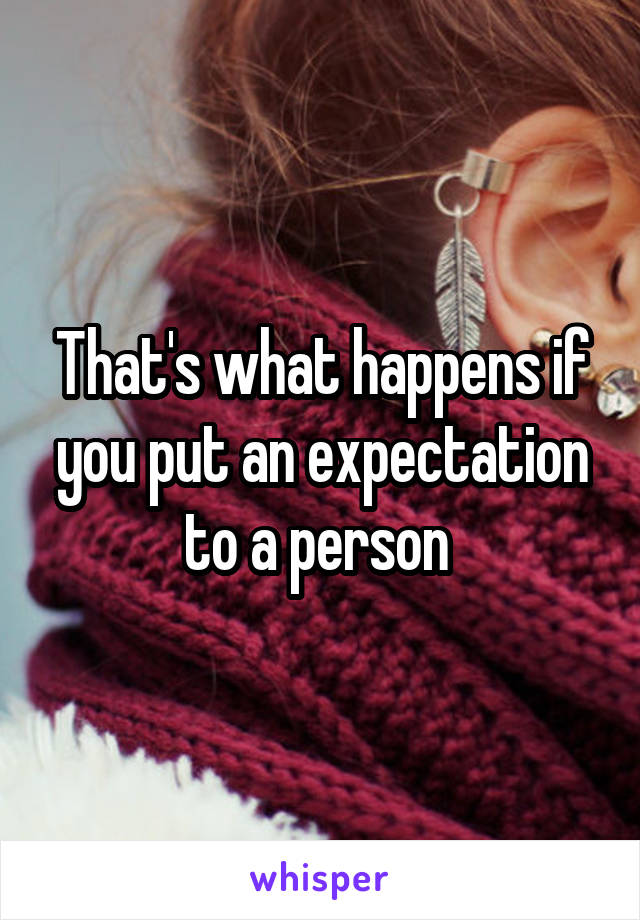 That's what happens if you put an expectation to a person 