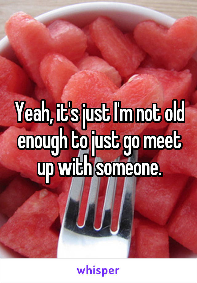 Yeah, it's just I'm not old enough to just go meet up with someone.