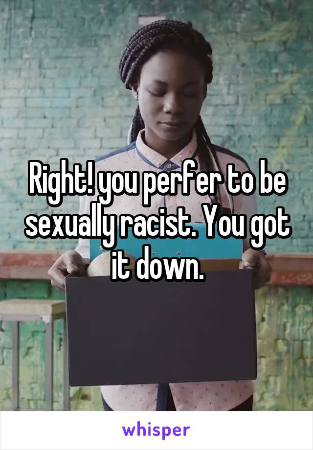 Right! you perfer to be sexually racist. You got it down.
