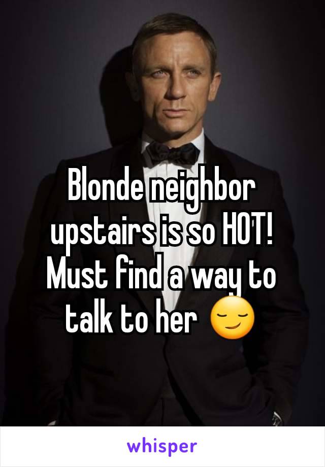 Blonde neighbor upstairs is so HOT! Must find a way to talk to her 😏