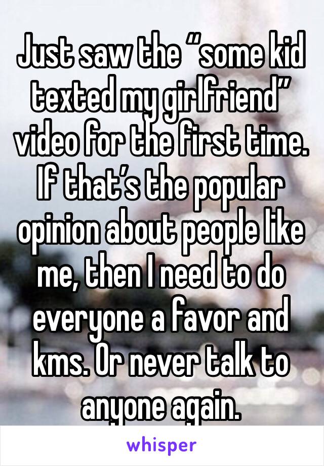 Just saw the “some kid texted my girlfriend” video for the first time. If that’s the popular opinion about people like me, then I need to do everyone a favor and kms. Or never talk to anyone again.