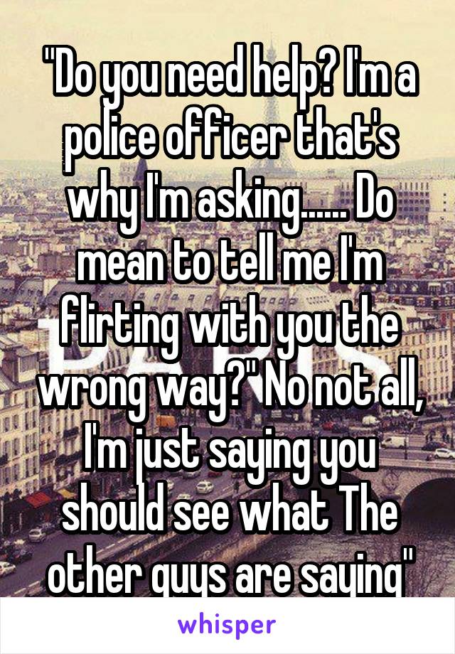 "Do you need help? I'm a police officer that's why I'm asking...... Do mean to tell me I'm flirting with you the wrong way?" No not all, I'm just saying you should see what The other guys are saying"