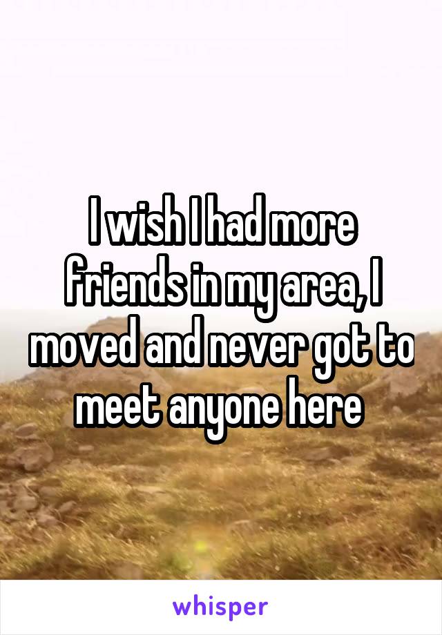 I wish I had more friends in my area, I moved and never got to meet anyone here 