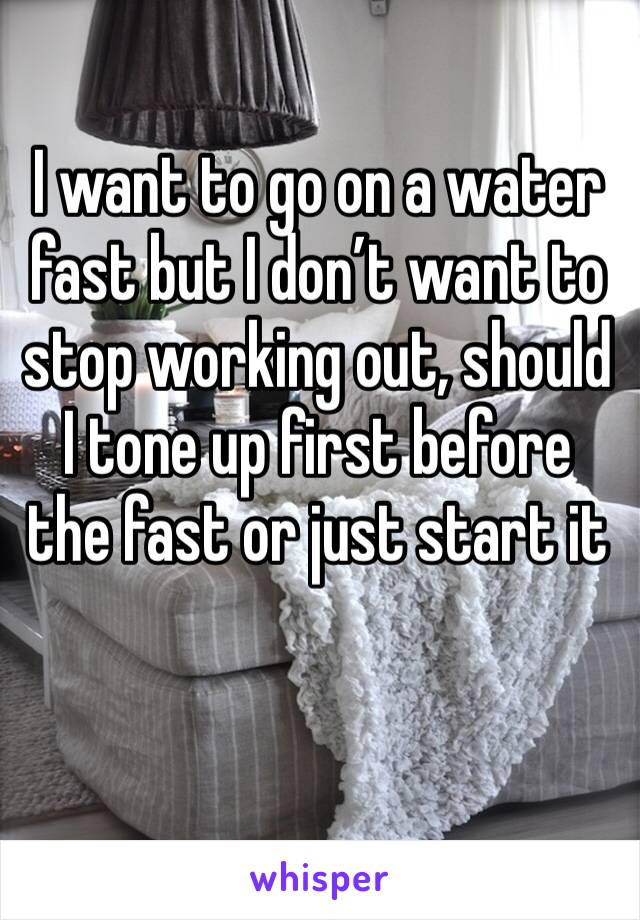 I want to go on a water fast but I don’t want to stop working out, should I tone up first before the fast or just start it