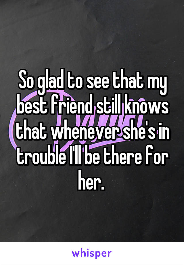 So glad to see that my best friend still knows that whenever she's in trouble I'll be there for her. 