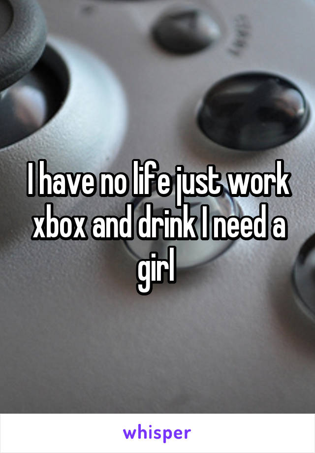 I have no life just work xbox and drink I need a girl 