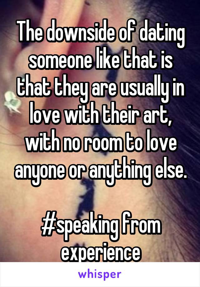 The downside of dating someone like that is that they are usually in love with their art, with no room to love anyone or anything else. 
#speaking from experience