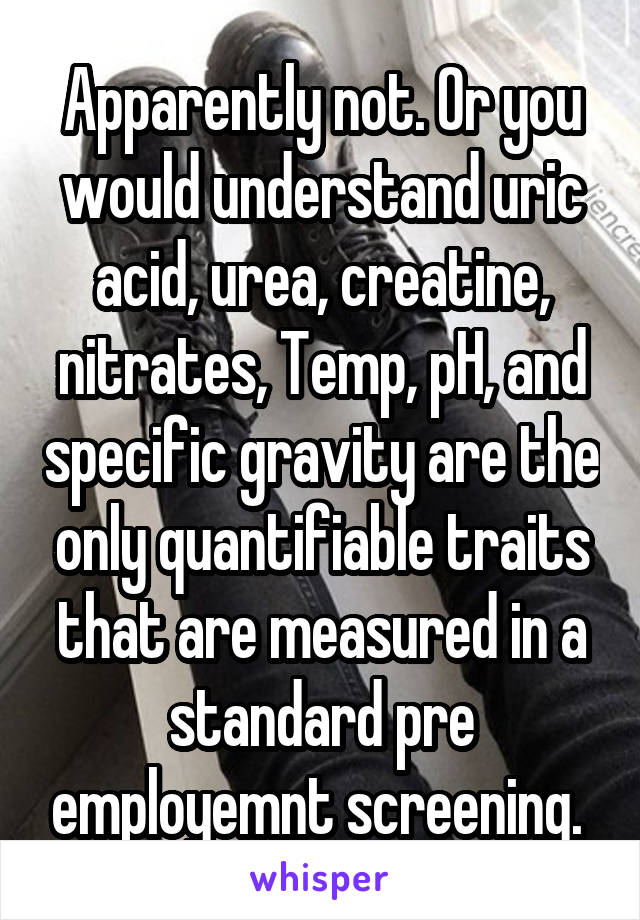 Apparently not. Or you would understand uric acid, urea, creatine, nitrates, Temp, pH, and specific gravity are the only quantifiable traits that are measured in a standard pre employemnt screening. 