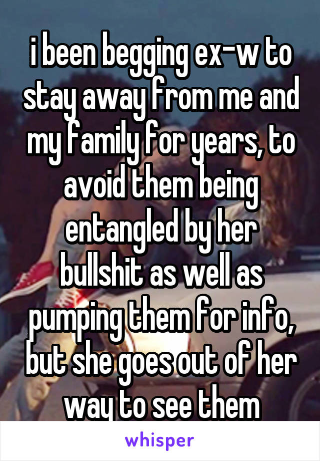 i been begging ex-w to stay away from me and my family for years, to avoid them being entangled by her bullshit as well as pumping them for info, but she goes out of her way to see them
