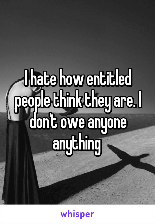 I hate how entitled people think they are. I don't owe anyone anything 