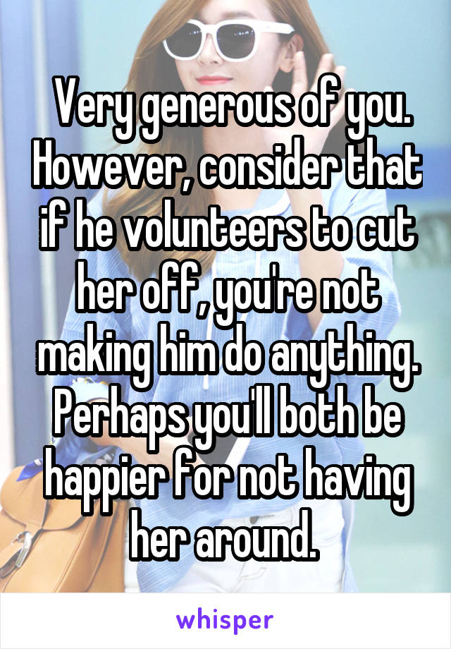  Very generous of you. However, consider that if he volunteers to cut her off, you're not making him do anything. Perhaps you'll both be happier for not having her around. 