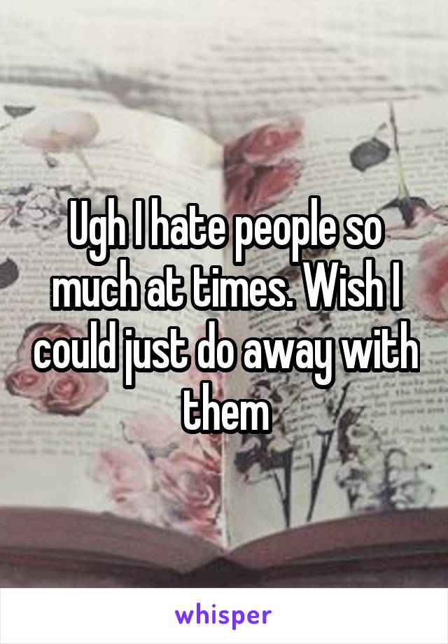 Ugh I hate people so much at times. Wish I could just do away with them