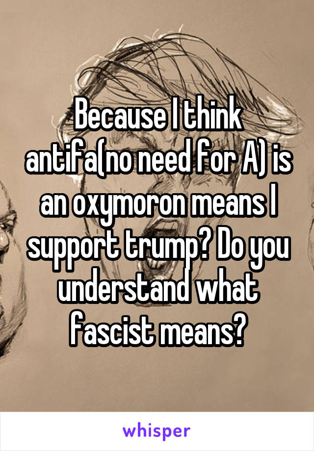 Because I think antifa(no need for A) is an oxymoron means I support trump? Do you understand what fascist means?
