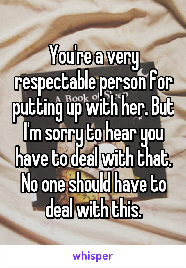You're a very respectable person for putting up with her. But I'm sorry to hear you have to deal with that. No one should have to deal with this.