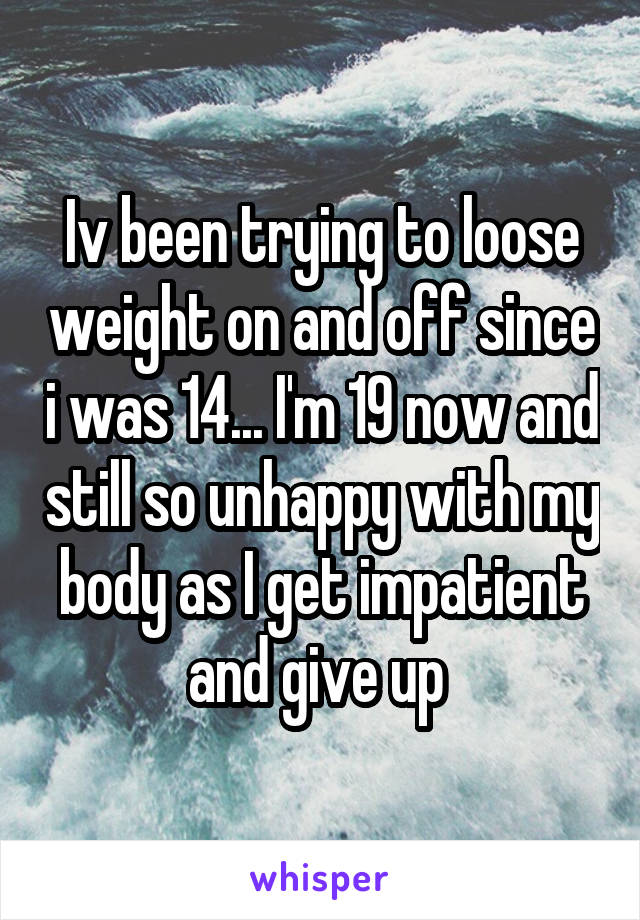 Iv been trying to loose weight on and off since i was 14... I'm 19 now and still so unhappy with my body as I get impatient and give up 