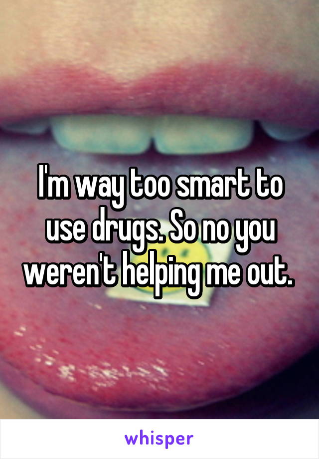 I'm way too smart to use drugs. So no you weren't helping me out. 