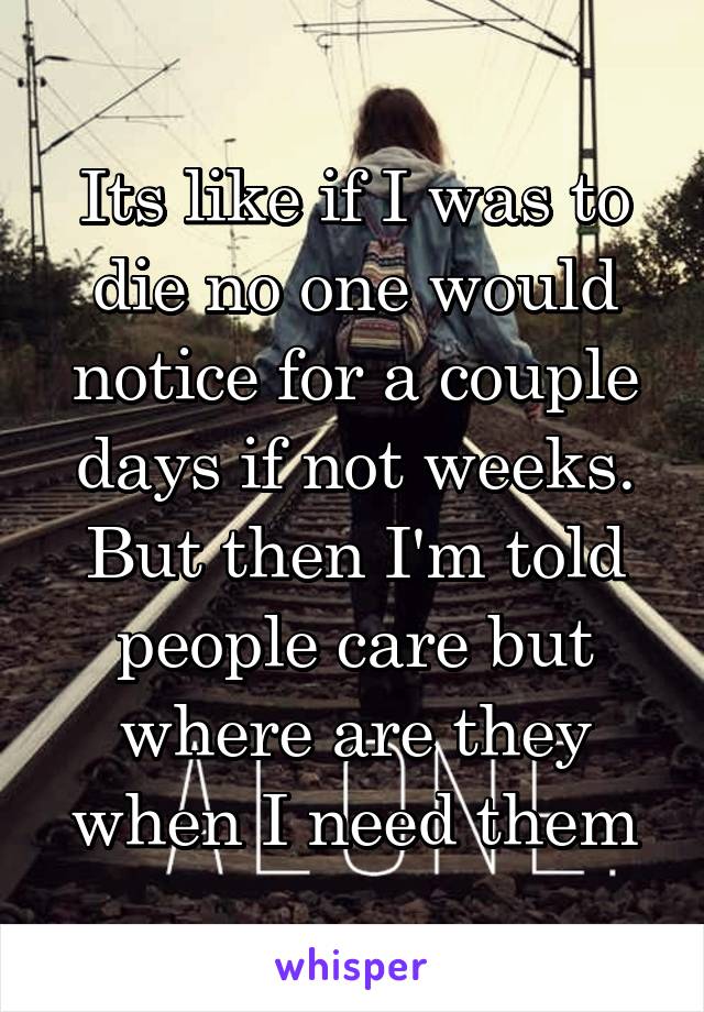 Its like if I was to die no one would notice for a couple days if not weeks. But then I'm told people care but where are they when I need them