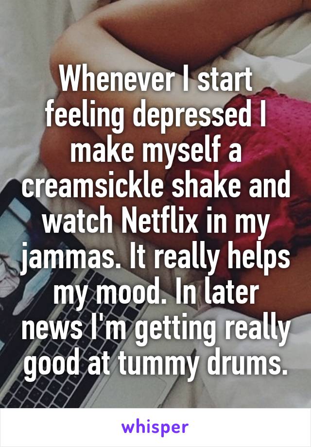 Whenever I start feeling depressed I make myself a creamsickle shake and watch Netflix in my jammas. It really helps my mood. In later news I'm getting really good at tummy drums.